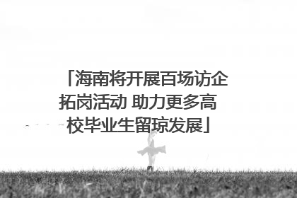 海南将开展百场访企拓岗活动 助力更多高校毕业生留琼发展