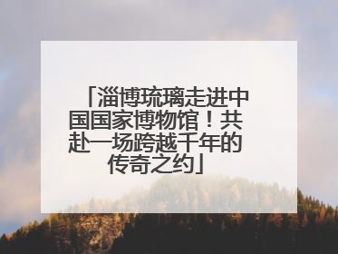 淄博琉璃走进中国国家博物馆！共赴一场跨越千年的传奇之约