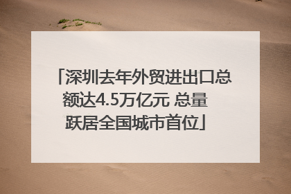 深圳去年外贸进出口总额达4.5万亿元 总量跃居全国城市首位