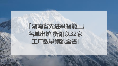 湖南省先进级智能工厂名单出炉 衡阳以32家工厂数量领跑全省