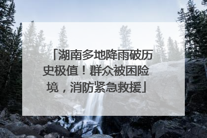 湖南多地降雨破历史极值！群众被困险境，消防紧急救援