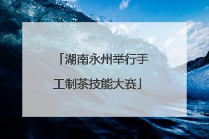 湖南永州举行手工制茶技能大赛