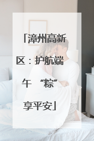 漳州高新区：护航端午 “粽”享平安