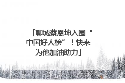 聊城蔡恩坤入围“中国好人榜”！快来为他加油助力