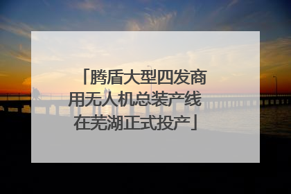 腾盾大型四发商用无人机总装产线在芜湖正式投产