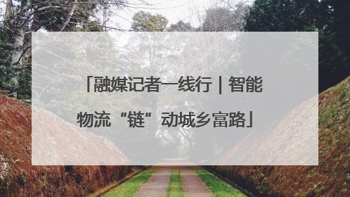 融媒记者一线行｜智能物流“链”动城乡富路