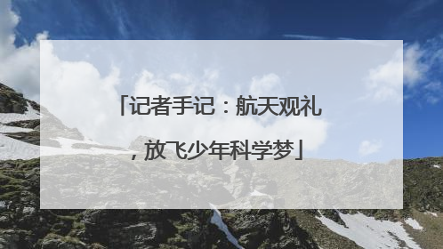记者手记：航天观礼，放飞少年科学梦