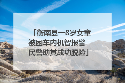 衡南县一8岁女童被困车内机智报警 民警助其成功脱险