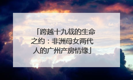 跨越十九载的生命之约：非洲母女两代人的广州产房情缘