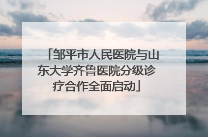 邹平市人民医院与山东大学齐鲁医院分级诊疗合作全面启动