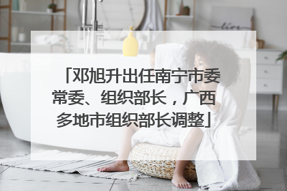 邓旭升出任南宁市委常委、组织部长，广西多地市组织部长调整