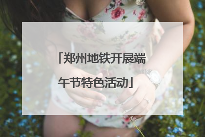 郑州地铁开展端午节特色活动