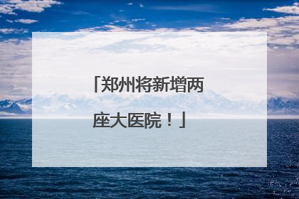郑州将新增两座大医院！