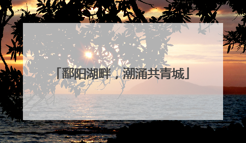 鄱阳湖畔，潮涌共青城