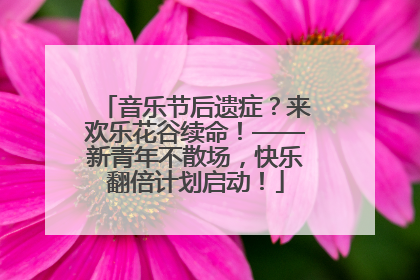 音乐节后遗症？来欢乐花谷续命！——新青年不散场，快乐翻倍计划启动！
