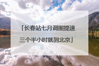 长春站七月调图提速 三个半小时就到北京