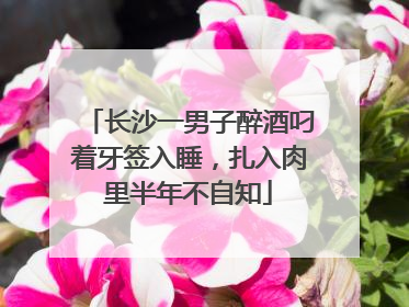 长沙一男子醉酒叼着牙签入睡，扎入肉里半年不自知