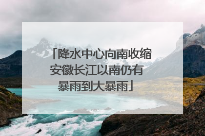 降水中心向南收缩 安徽长江以南仍有暴雨到大暴雨