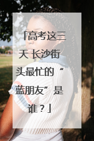 高考这三天 长沙街头最忙的“蓝朋友”是谁？