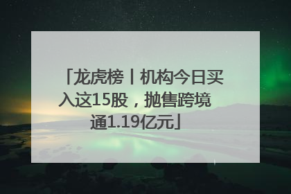 龙虎榜丨机构今日买入这15股，抛售跨境通1.19亿元