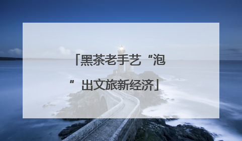 黑茶老手艺“泡”出文旅新经济