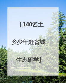 140名土乡少年赴省城生态研学
