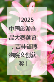 2025中国旅游商品大赛落幕，吉林省博物院文创获奖