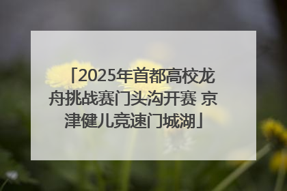 2025年首都高校龙舟挑战赛门头沟开赛 京津健儿竞速门城湖