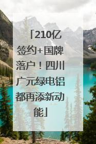 210亿签约+国牌落户！四川广元绿电铝都再添新动能