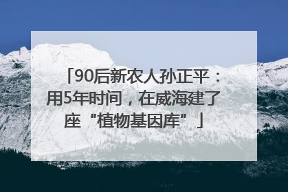 90后新农人孙正平：用5年时间，在威海建了座“植物基因库”