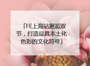 FE上海站邂逅双节，打造最具本土化色彩的文化符号